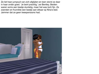 Ze liet haar jumpsuit van zich afglijden en toen stond ze daar
in haar onder goed. ‘Je bent prachtig.’ zei Bentley. Beiden
waren soms een beetje stuntelig, maar het was toch fijn. Ze
zoenden en frunnikte een beetje aan elkaar op Nina’s bed.
Jammer dat ze geen tweepersoons had.
 