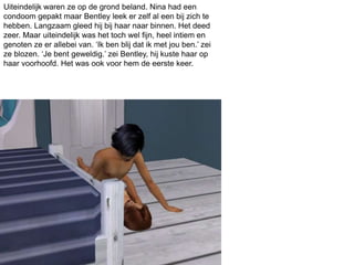 Uiteindelijk waren ze op de grond beland. Nina had een
condoom gepakt maar Bentley leek er zelf al een bij zich te
hebben. Langzaam gleed hij bij haar naar binnen. Het deed
zeer. Maar uiteindelijk was het toch wel fijn, heel intiem en
genoten ze er allebei van. ‘Ik ben blij dat ik met jou ben.’ zei
ze blozen. ‘Je bent geweldig.’ zei Bentley, hij kuste haar op
haar voorhoofd. Het was ook voor hem de eerste keer.
 