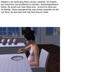 Midden in de nacht ging Milou uit bed, beretrek. Ze maakte
een boterham met pindakaas en banaan. Verbazingwekkend
lekker. Ze wreef over haar dikke buik. ‘Je komt er bijna aan
hé kleintje.’ Deze zwangerschap was zoveel zwaarder als die
van Nina. Ze was toen ook nog heel jong en vitaal.
 