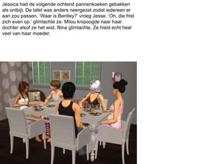 Jessica had de volgende ochtend pannenkoeken gebakken
als ontbijt. De tafel was anders neergezet zodat iedereen er
aan zou passen. ‘Waar is Bentley?’ vroeg Jesse. ‘Oh, die frist
zich even op.’ glimlachte ze. Milou knipoogde naar haar
dochter alsof ze het wist. Nina glimlachte. Ze hield echt heel
veel van haar moeder.
 