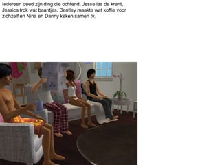 Iedereen deed zijn ding die ochtend. Jesse las de krant,
Jessica trok wat baantjes. Bentley maakte wat koffie voor
zichzelf en Nina en Danny keken samen tv.
 