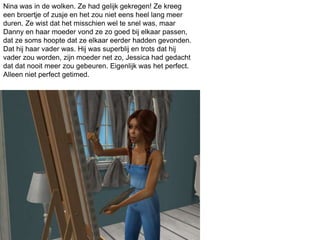 Nina was in de wolken. Ze had gelijk gekregen! Ze kreeg
een broertje of zusje en het zou niet eens heel lang meer
duren. Ze wist dat het misschien wel te snel was, maar
Danny en haar moeder vond ze zo goed bij elkaar passen,
dat ze soms hoopte dat ze elkaar eerder hadden gevonden.
Dat hij haar vader was. Hij was superblij en trots dat hij
vader zou worden, zijn moeder net zo, Jessica had gedacht
dat dat nooit meer zou gebeuren. Eigenlijk was het perfect.
Alleen niet perfect getimed.
 