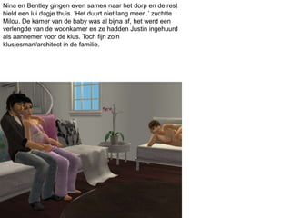 Nina en Bentley gingen even samen naar het dorp en de rest
hield een lui dagje thuis. ‘Het duurt niet lang meer..’ zuchtte
Milou. De kamer van de baby was al bijna af, het werd een
verlengde van de woonkamer en ze hadden Justin ingehuurd
als aannemer voor de klus. Toch fijn zo’n
klusjesman/architect in de familie.
 