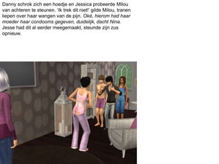 Danny schrok zich een hoedje en Jessica probeerde Milou
van achteren te steunen. ‘Ik trek dit niet!’ gilde Milou, tranen
liepen over haar wangen van de pijn. Oké, hierom had haar
moeder haar condooms gegeven, duidelijk, dacht Nina.
Jesse had dit al eerder meegemaakt, steunde zijn zus
opnieuw.
 