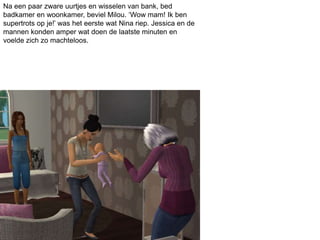 Na een paar zware uurtjes en wisselen van bank, bed
badkamer en woonkamer, beviel Milou. ‘Wow mam! Ik ben
supertrots op je!’ was het eerste wat Nina riep. Jessica en de
mannen konden amper wat doen de laatste minuten en
voelde zich zo machteloos.
 