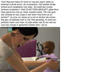 ‘Huh! Nog een baby! Er komt er nog een aaan!’ gilde ze.
Iedereen schrok ervan. Zo onverwacht. Het tweede kindje
schoot eruit vergeleken met Jake. ‘Ze heeft een onwijs
donkere huidskleur!’ ‘Wat! IS HET EEN MEISJE!?’ gilde Nina.
Haar geluk kon niet op. Haar moeder knikte. ‘Oh mijn god,
een broertje en een zusje in een keer! Hoe komt ze zo
donker?’ ‘Je oma, en Jesse ze is net zo donker als mama.
Dat gen zit blijkbaar toch in me! Wat geweldig. Ik weet een
perfecte naam voor haar, hij wijkt alleen wel af van wat we
voor een meisje in gedachte hadden Dan.’ zei ze
overweldigend.
 
