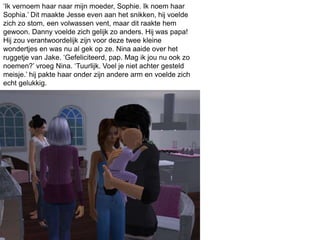 ‘Ik vernoem haar naar mijn moeder, Sophie. Ik noem haar
Sophia.’ Dit maakte Jesse even aan het snikken, hij voelde
zich zo stom, een volwassen vent, maar dit raakte hem
gewoon. Danny voelde zich gelijk zo anders. Hij was papa!
Hij zou verantwoordelijk zijn voor deze twee kleine
wondertjes en was nu al gek op ze. Nina aaide over het
ruggetje van Jake. ‘Gefeliciteerd, pap. Mag ik jou nu ook zo
noemen?’ vroeg Nina. ‘Tuurlijk. Voel je niet achter gesteld
meisje.’ hij pakte haar onder zijn andere arm en voelde zich
echt gelukkig.
 