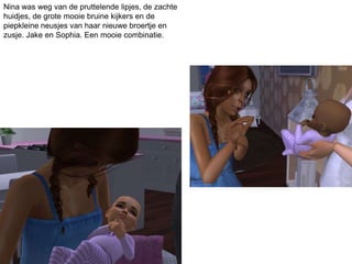 Nina was weg van de pruttelende lipjes, de zachte
huidjes, de grote mooie bruine kijkers en de
piepkleine neusjes van haar nieuwe broertje en
zusje. Jake en Sophia. Een mooie combinatie.
 