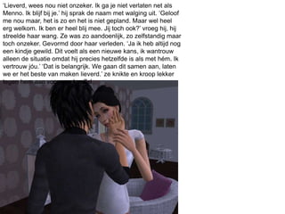 ‘Lieverd, wees nou niet onzeker. Ik ga je niet verlaten net als
Menno. Ik blijf bij je.’ hij sprak de naam met walging uit. ‘Geloof
me nou maar, het is zo en het is niet gepland. Maar wel heel
erg welkom. Ik ben er heel blij mee. Jij toch ook?’ vroeg hij, hij
streelde haar wang. Ze was zo aandoenlijk, zo zelfstandig maar
toch onzeker. Gevormd door haar verleden. ‘Ja ik heb altijd nog
een kindje gewild. Dit voelt als een nieuwe kans, ik wantrouw
alleen de situatie omdat hij precies hetzelfde is als met hém. Ik
vertrouw jóu.’ ‘Dat is belangrijk. We gaan dit samen aan, laten
we er het beste van maken lieverd.’ ze knikte en kroop lekker
tegen hem aan voor een knuffel.
 