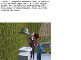 ‘Goedzo, nu voel je of de temperatuur oké is, het moet voor
jou lauw aanvoelen.’ legde Jessica uit. ‘Ja, het is wel goed
geloof ik.’ ‘Oké, laat haar er dan maar voorzichtig inzakken
en ondersteun het hoofdje.’ Jessica keek trots toe, met de
handen op haar heupen.
 