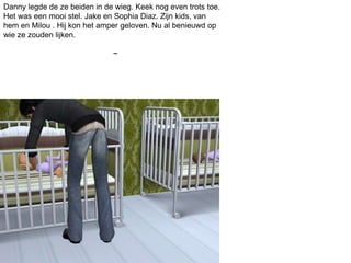 Danny legde de ze beiden in de wieg. Keek nog even trots toe.
Het was een mooi stel. Jake en Sophia Diaz. Zijn kids, van
hem en Milou . Hij kon het amper geloven. Nu al benieuwd op
wie ze zouden lijken.
~
 