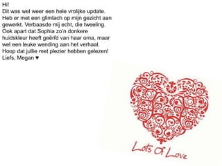 Hi!
Dit was wel weer een hele vrolijke update.
Heb er met een glimlach op mijn gezicht aan
gewerkt. Verbaasde mij echt, die tweeling.
Ook apart dat Sophia zo’n donkere
huidskleur heeft geërfd van haar oma, maar
wel een leuke wending aan het verhaal.
Hoop dat jullie met plezier hebben gelezen!
Liefs, Megan ♥
 