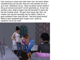 Voor Jessica en Jesse was niets meer raar, die waren alleen
ontzettend blij voor het stel. Nina kon niet wachten tot hij of
zij er was. ‘Kiekeboe!’ zei ze. ‘Gaan wij lekker samen spelen?
Als jij uit mama’s buik bent? Ja hé!’ giechelde ze. ‘Ik kan niet
wachten mam. Mag ik helpen met het kamertje? Ik denk dat
het een broertje wordt.’ ‘Oh god, daar zeg je wat. Dan, we
moeten ook nog een kamertje zien te maken. Geld is nu
geen probleem meer maar tijd wel.’ ‘Het komt goed lieverd!
Maak je daar alsjeblieft geen zorgen over.’ sprak hij,
opkijkend vanuit zijn boek.
 