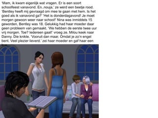 ‘Mam, ik kwam eigenlijk wat vragen. Er is een soort
schoolfeest vanavond. En..nouja,’ ze werd een beetje rood.
‘Bentley heeft mij gevraagd om mee te gaan met hem. Is het
goed als ik vanavond ga?’ ‘Het is donderdagavond! Je moet
morgen gewoon weer naar school!’ Nina was inmiddels 15
geworden, Bentley was 18. Gelukkig had haar moeder daar
geen probleem van gemaakt. ‘We hebben de eerste twee uur
vrij morgen. Toe? Iedereen gaat!’ vroeg ze. Milou keek naar
Danny. Die knikte. ‘Vooruit dan maar. Omdat je zo’n engel
bent. Veel plezier lieverd.’ zei haar moeder en gaf haar een
kus.
 