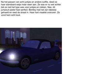 Na het passen van acht jurkjes en andere outfits, deed ze
haar standaard setje maar weer aan. Ze was er nu wel achter
dat ze niet het type was voor jurkjes en rokken. Nee, dit
jumpsuit paste haar perfect. Bentley had net zijn rijbewijs
gehaald en reed de straat in. Haar hart maakte overuren. Ze
vond hem echt leuk.
 