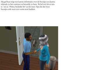 Hij gaf haar nog wat laatste informatie over de beestjes en daarna
tekende ze het contract en betaalde ze hem. ‘Ik bel wel als er iets
is.’ zei ze. ‘Prima, bedankt hé!’ zei de man. Fijn dat die twee
beestjes ook weer een warm nest hadden.
 