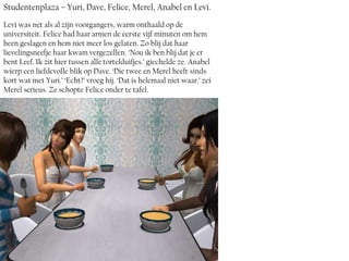 Studentenplaza – Yuri, Dave, Felice, Merel, Anabel en Levi.
Levi was net als al zijn voorgangers, warm onthaald op de
universiteit. Felice had haar armen de eerste vijf minuten om hem
heen geslagen en hem niet meer los gelaten. Zo blij dat haar
lievelingsneefje haar kwam vergezellen. ‘Nou ik ben blij dat je er
bent Leef. Ik zit hier tussen alle tortelduifjes.’ giechelde ze. Anabel
wierp een liefdevolle blik op Dave. ‘Die twee en Merel heeft sinds
kort wat met Yuri.’ ‘Echt?’ vroeg hij. ‘Dat is helemaal niet waar.’ zei
Merel serieus. Ze schopte Felice onder te tafel.
 
