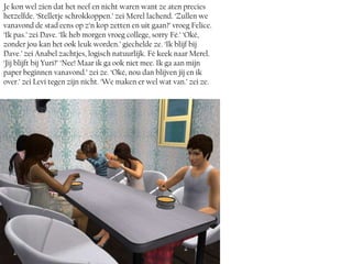 Je kon wel zien dat het neef en nicht waren want ze aten precies
hetzelfde. ‘Stelletje schrokkoppen.’ zei Merel lachend. ‘Zullen we
vanavond de stad eens op z’n kop zetten en uit gaan?’ vroeg Felice.
‘Ik pas.’ zei Dave. ‘Ik heb morgen vroeg college, sorry Fé.’ ‘Oké,
zonder jou kan het ook leuk worden.’ giechelde ze. ‘Ik blijf bij
Dave.’ zei Anabel zachtjes, logisch natuurlijk. Fé keek naar Merel.
‘Jij blijft bij Yuri?’ ‘Nee! Maar ik ga ook niet mee. Ik ga aan mijn
paper beginnen vanavond.’ zei ze. ‘Oké, nou dan blijven jij en ik
over.’ zei Levi tegen zijn nicht. ‘We maken er wel wat van.’ zei ze.
 