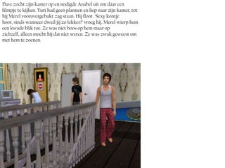 Dave zocht zijn kamer op en nodigde Anabel uit om daar een
filmpje te kijken. Yuri had geen plannen en liep naar zijn kamer, tot
hij Merel voorovergebukt zag staan. Hij floot. ‘Sexy kontje
hoor, sinds wanneer dweil jij zo lekker?’ vroeg hij. Merel wierp hem
een kwade blik toe. Ze was niet boos op hem maar op
zichzelf, alleen mocht híj dat niet weten. Ze was zwak geweest om
met hem te zoenen.
 