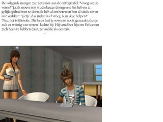 De volgende morgen zat Levi moe aan de ontbijttafel. ‘Vroeg uit de
veren?’ ‘Ja, ik moest m’n studiekeuze doorgeven. En heb nu al
gelijk opdrachten te doen, ik heb al ontbeten en ben al sinds zeven
uur wakker.’ ‘Jeetje, das inderdaad vroeg. Kan ik je helpen?’
‘Nee, het is filosofie. Die keus had je sowieso nooit gemaakt, dus je
zult er weinig van weten.’ lachte hij. Hij vond het fijn om Felice om
zich heen te hebben daar, ze voelde als een zus.
                                ~
 