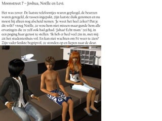 Moonstreet 7 – Joshua, Noëlle en Levi.

Het was zover. De laatste telefoontjes waren gepleegd, de beurzen
waren geregeld, de tassen ingepakt, zijn laatste duik genomen en nu
moest hij alleen nog afscheid nemen. ‘Je weet het heel zeker? Dat je
dit wilt?’ vroeg Noëlle, ze wou hem niet missen maar gunde hem alle
ervaringen die ze zelf ook had gehad. ‘Jahaa! Echt mam.’ zei hij, in
een poging haar gerust te stellen. ‘Ik heb er heel veel zin in, met mij
zit het studentenhuis vol. En kan niet wachten om Fé weer te zien!’
Zijn vader knikte begripvol, ze stonden op en liepen naar de deur.
 