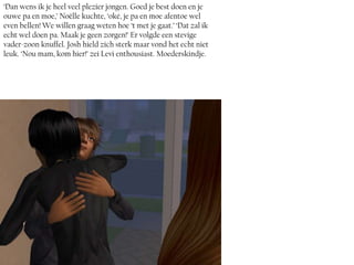 ‘Dan wens ik je heel veel plezier jongen. Goed je best doen en je
ouwe pa en moe,’ Noëlle kuchte, ‘oké, je pa en moe afentoe wel
even bellen! We willen graag weten hoe ‘t met je gaat.’ ‘Dat zal ik
echt wel doen pa. Maak je geen zorgen!’ Er volgde een stevige
vader-zoon knuffel. Josh hield zich sterk maar vond het echt niet
leuk. ‘Nou mam, kom hier!’ zei Levi enthousiast. Moederskindje.
 