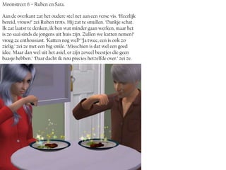 Moonstreet 6 – Ruben en Sara.

Aan de overkant zat het oudere stel net aan een verse vis. ‘Heerlijk
bereid, vrouw!’ zei Ruben trots. Hij zat te smullen. ‘Dankje schat.
Ik zat laatst te denken, ik ben wat minder gaan werken, maar het
is zo saai sinds de jongens uit huis zijn. Zullen we katten nemen?’
vroeg ze enthousiast. ‘Katten nog wel?’ ‘Ja twee, een is ook zo
zielig.’ zei ze met een big smile. ‘Misschien is dat wel een goed
idee. Maar dan wel uit het asiel, er zijn zoveel beestjes die geen
baasje hebben.’ ‘Daar dacht ik nou precies hetzelfde over.’ zei ze.
 