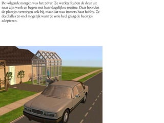 De volgende morgen was het zover. Ze werkte Ruben de deur uit
naar zijn werk en begon met haar dagelijkse routine. Daar hoorden
de plantjes verzorgen ook bij, maar dat was immers haar hobby. Ze
deed alles zo snel mogelijk want ze wou heel graag de beestjes
adopteren.
 