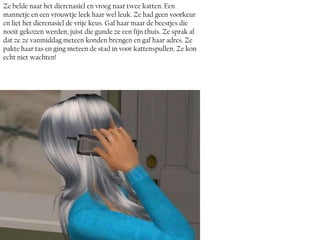 Ze belde naar het dierenasiel en vroeg naar twee katten. Een
mannetje en een vrouwtje leek haar wel leuk. Ze had geen voorkeur
en liet het dierenasiel de vrije keus. Gaf haar maar de beestjes die
nooit gekozen werden, juist die gunde ze een fijn thuis. Ze sprak af
dat ze ze vanmiddag meteen konden brengen en gaf haar adres. Ze
pakte haar tas en ging meteen de stad in voor kattenspullen. Ze kon
echt niet wachten!
 