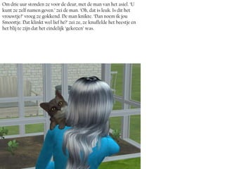 Om drie uur stonden ze voor de deur, met de man van het asiel. ‘U
kunt ze zelf namen geven.’ zei de man. ‘Oh, dat is leuk. Is dit het
vrouwtje?’ vroeg ze gokkend. De man knikte. ‘Dan noem ik jou
Smoortje. Dat klinkt wel lief hé?’ zei ze, ze knuffelde het beestje en
het blij te zijn dat het eindelijk ‘gekozen’ was.
 