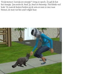 ‘En jij meneer. Lust jij een snoepje?’ vroeg ze speels. Ze gaf de kat
het snoepje. ‘Jou noem ik..Snuf. Ja, Snuf en Smoortje. Dat klinkt wel
leuk.’ Ze nam de katten beiden op de arm en nam ze mee naar
binnen, de man van het asiel volgde haar.
 