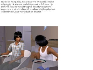 Tijdens het ontbijt hield Alex er maar over op, maar hij vond het
wel grappig. Hij luisterde aandachtig naar de verhalen van zijn
zoon over Nina. Hij was echt weg van haar. Hij was een lieve
jongen en ze verdienden elkaar. Opeens hoorde hij het geluid van
stromend water, Nien was vast aan het douchen.
 