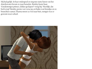 Hij had gelijk. In haar ondergoed en nog met natte haren van het
douchewater kwam ze naar beneden. Bentley kuste haar.
‘Goedemorgen prinses, lekker geslapen?’ vroeg hij. ‘Heerlijk, dat
bed is top!’ Bentley perste wat verse jus en bakte wat broodjes en ze
brunchten samen. Daarna moest ze wel naar huis, morgen was er
gewoon weer school.
 