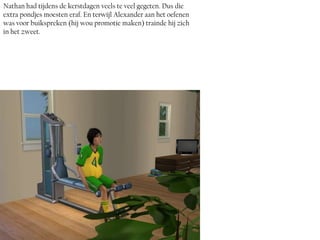 Nathan had tijdens de kerstdagen veels te veel gegeten. Dus die
extra pondjes moesten eraf. En terwijl Alexander aan het oefenen
was voor buikspreken (hij wou promotie maken) trainde hij zich
in het zweet.
 