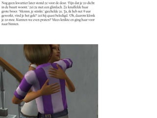 Nog geen kwartier later stond ze voor de deur. ‘Fijn dat je zo dicht
in de buurt woont.’ zei ze met een glimlach. Ze knuffelde haar
grote broer. ‘Mennn, je stinkt.’ giechelde ze. ‘Ja, ik heb net 9 uur
gewerkt, vind je het gek?’ zei hij quasi beledigd. ‘Oh, daarom klonk
je zo moe. Kunnen we even praten?’ Mees knikte en ging haar voor
naar binnen.
 