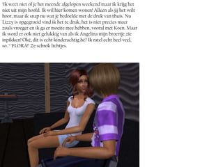 ‘Ik weet niet of je het meende afgelopen weekend maar ik krijg het
niet uit mijn hoofd. Ik wil hier komen wonen! Alleen als jij het wilt
hoor, maar ik snap nu wat je bedoelde met de druk van thuis. Nu
Lizzy is opgegroeid vind ik het te druk, het is niet precies meer
zoals vroeger en ik ga er moeite mee hebben, vooral met Koen. Maar
ik word er ook niet gelukkig van als ik Angelina mijn broertje zie
inpikken! Oké, dit is echt kinderachtig hé? Ik ratel echt heel veel,
so..’ ‘FLORA!’ Ze schrok lichtjes.
 