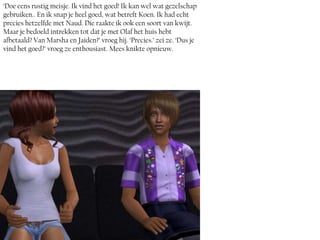 ‘Doe eens rustig meisje. Ik vind het goed! Ik kan wel wat gezelschap
gebruiken.. En ik snap je heel goed, wat betreft Koen. Ik had echt
precies hetzelfde met Naud. Die raakte ik ook een soort van kwijt.
Maar je bedoeld intrekken tot dat je met Olaf het huis hebt
afbetaald? Van Marsha en Jaiden?’ vroeg hij. ‘Precies.’ zei ze. ‘Dus je
vind het goed?’ vroeg ze enthousiast. Mees knikte opnieuw.
 