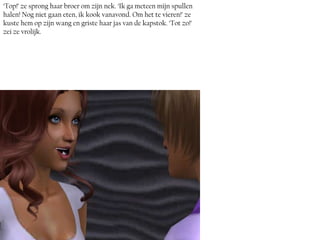 ‘Top!’ ze sprong haar broer om zijn nek. ‘Ik ga meteen mijn spullen
halen! Nog niet gaan eten, ik kook vanavond. Om het te vieren!’ ze
kuste hem op zijn wang en griste haar jas van de kapstok. ‘Tot zo!’
zei ze vrolijk.
 