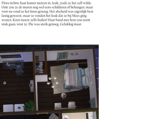 Flora richtte haar kamer meteen in, leuk, zoals ze het zelf wilde.
Ooit zou ze de muren nog wel eens schilderen of behangen, maar
voor nu vond ze het knus genoeg. Het afscheid was eigenlijk best
lastig geweest, maar ze vonden het leuk dat ze bij Mees ging
wonen. Koen moest zelfs huilen! Haar band met hem zou nooit
stuk gaan, wist ze. Die was sterk genoeg. Gelukkig maar.
 