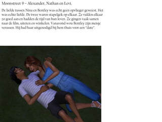 Moonstreet 9 – Alexander, Nathan en Levi.
De liefde tussen Nina en Bentley was echt geen opvlieger geweest. Het
was echte liefde. De twee waren stapelgek op elkaar. Ze vulden elkaar
zo goed aan en hadden de tijd van hun leven. Ze gingen vaak samen
naar de film, uiteten en winkelen. Vanavond wou Bentley zijn meisje
verassen. Hij had haar uitgenodigd bij hem thuis voor een ‘’date’’.
 