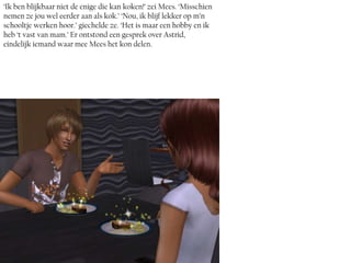 ‘Ik ben blijkbaar niet de enige die kan koken!’ zei Mees. ‘Misschien
nemen ze jou wel eerder aan als kok.’ ‘Nou, ik blijf lekker op m’n
schooltje werken hoor.’ giechelde ze. ‘Het is maar een hobby en ik
heb ‘t vast van mam.’ Er ontstond een gesprek over Astrid,
eindelijk iemand waar mee Mees het kon delen.
 
