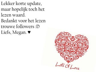 Lekker korte update,
maar hopelijk toch het
lezen waard.
Bedankt voor het lezen
trouwe followers :D
Liefs, Megan. ♥
                         ♥
 