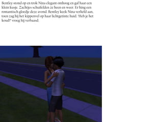 Bentley stond op en trok Nina elegant omhoog en gaf haar een
klein kusje. Zachtjes schuifelden ze heen en weer. Er hing een
romantisch gloedje deze avond. Bentley keek Nina verliefd aan,
toen zag hij het kippenvel op haar lichtgetinte huid. ‘Heb je het
koud?’ vroeg hij verbaasd.
 