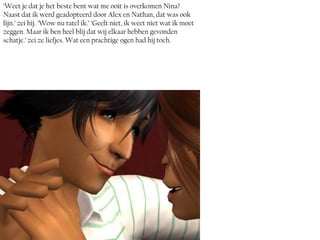 ‘Weet je dat je het beste bent wat me ooit is overkomen Nina?
Naast dat ik werd geadopteerd door Alex en Nathan, dat was ook
fijn.’ zei hij. ‘Wow nu ratel ik.’ ‘Geeft niet, ik weet niet wat ik moet
zeggen. Maar ik ben heel blij dat wij elkaar hebben gevonden
schatje.’ zei ze liefjes. Wat een prachtige ogen had hij toch.
 