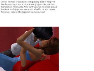 Opeens ontstond er een ander soort spanning. Bentley boog over
haar heen en begon haar te zoenen, terwijl hij met zijn vrije hand
haarjumpsuit openmaakte. Nina werd week van binnen als ze naar
hem keek, hoe hij zijn haar naar achter schudde. Hij was zo mooi.
‘I love you.’ suste ze. Het begin van een mooie avond.
 