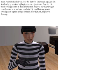 Toen Nathan er zeker van was dat de twee sliepen en hij Alex een
kus had gegeven kon hij beginnen aan zijn nieuwe functie. Hij
bleek toch geschikt in de Criminaliteit. Hij was nu vluchtwagen
chauffeur en hele nachten van huis. Hij vond het nog steeds
vreselijk dat hij niet eerlijk kon zijn over zijn job, tegenover
Bentley.
 