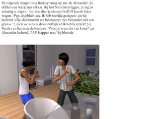 De volgende morgen was Bentley vroeg op, net als Alexander. Ze
dolden een beetje met elkaar. Hij had Nina laten liggen, ze lag zo
schattig te slapen. ‘En, hoe sliep je nieuwe bed? Of kan ik beter
vragen,’ ‘Pap, alsjeblieft zeg. Ik heb heerlijk geslapen.’ zei hij
lachend. ‘Oké, dan houden we het daarop.’ zei Alexander met een
grimas. ‘Zullen we samen alvast ontbijten? Ik heb beretrek!’ zei
Bentley en liep naar de koelkast. ‘Weet je waar dat van komt?’ zei
Alexander lachend. ‘PAP! Kappen nou.’ hij bloosde.
 