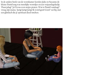 In de andere hoek van de woonkamer leerden Julie en Suzanne de
kleine Daniël nog wat moeilijke woordjes en een verjaardagsliedje.
‘Daan jalug!’ ‘Ja! En nu even netjes praten. Wat is Daniël vandaag?’
vroeg zijn mama. ‘Jarig! Jarig! Jarig! Ik word goot! Goot!’ zei hij, met
een glimlach die je spontaan deed smelten.
 
