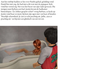 Aan het ontbijt hadden ze het over Pumba gehad, gelukkig vond
Daniël het niet erg, die had niet echt wat met de papegaai. Kyle
vond het vooral erg. Het was het beest van zijn vader geweest. Die
morgen nam Barbara een bad. Justin kwam de badkamer
binnenlopen. ‘Zo, lekker gesport schat?’ vroeg Barbara, ze keek op.
Justin vond haar zo mooi, hij kon zijn ogen niet van haar af houden.
‘Heerlijk schoonheid. Je ziet er echt prachtig uit. Júllie, zien er
prachtig uit.’ zei hij met een glimlach van oor tot oor.
 