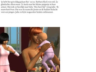 ‘Je hebt het geweldig gedaan Bar.’ zei ze. Barbara bleef even stil. Ze
glimlachte alleen maar. Ze keek naar het kleine poppetje in haar
armen. Hij rook zo heerlijk naar baby. ‘Hoe heet hij?’ vroeg Julie. ‘Ik
noem hem Sven. Dat was de naam die Justin en ik hadden bedacht
voor een jongen. Julie en Kyle reageerden beiden enthousiast.
 